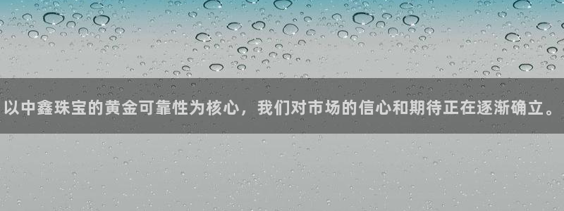 新宝5如何注册登录：以中鑫珠宝的黄金可靠性为核心，我们对市场的信心和期待正在逐渐