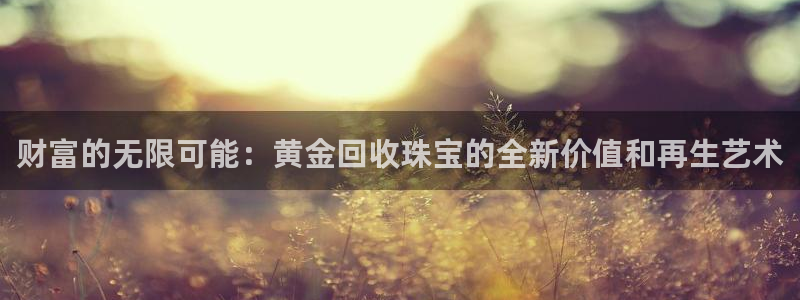 新宝5手机app：财富的无限可能：黄金回收珠宝的全新价值和再生艺术