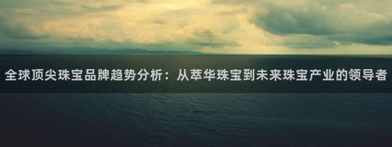 新宝5代理注册：全球顶尖珠宝品牌趋势分析：从萃华珠宝到未来珠宝产业的领导者