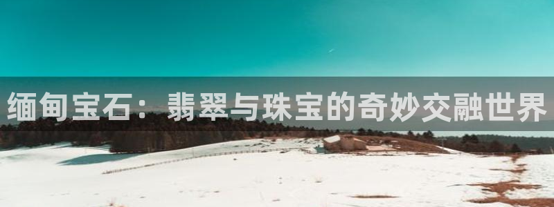 新宝股东瞧听2 5 5：缅甸宝石：翡翠与珠宝的奇妙交融世界